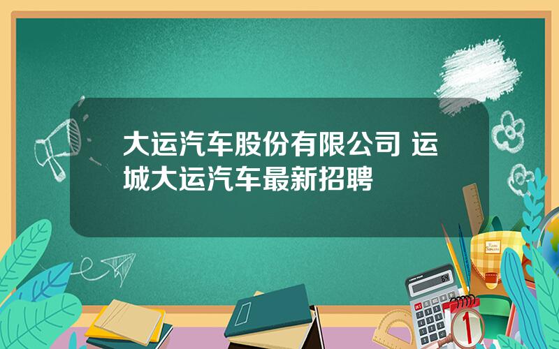 大运汽车股份有限公司 运城大运汽车最新招聘